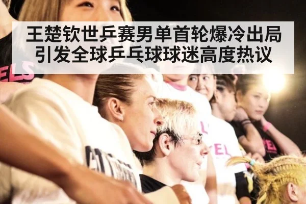 王楚钦世乒赛男单首轮爆冷出局引发全球乒乓球球迷高度热议