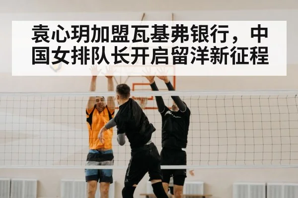 袁心玥加盟瓦基弗银行，中国女排队长开启留洋新征程